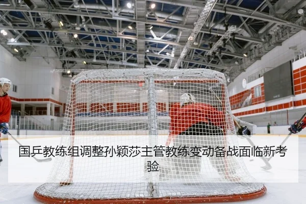国乒教练组调整孙颖莎主管教练变动备战面临新考验